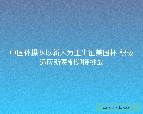 中国体操队以新人为主出征美国杯 积极适应新赛制迎接挑战