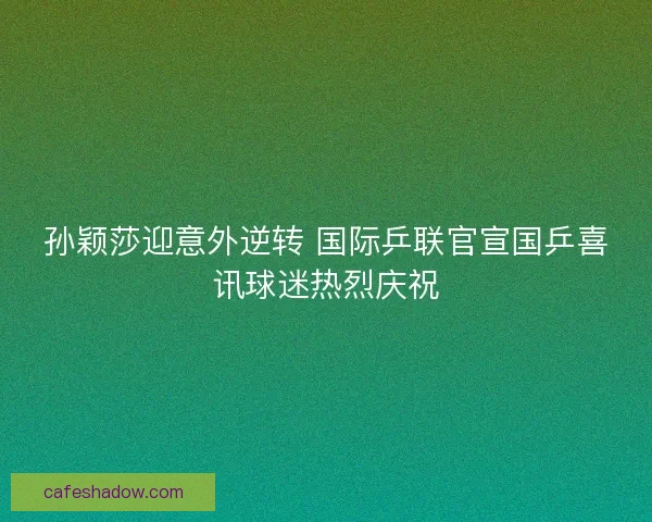 孙颖莎迎意外逆转 国际乒联官宣国乒喜讯球迷热烈庆祝