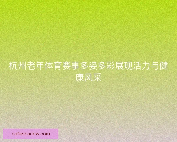 杭州老年体育赛事多姿多彩展现活力与健康风采